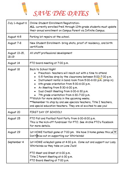 July 1-August 6 Online Student Enrollment/Registration-  ALL currently enrolled PreK through 12th-grade students must update their annual enrollment on Campus Parent via Infinite Campus.  August 4-5 Parking lot repairs at the school. August 7-8 New Student Enrollment- bring shots, proof of residency, and birth certificate August 13-15, 18-19 All staff professional development  August 14  PTO board meeting at 7:00 p.m. August 18  Back to School Night Preschool- teachers will reach out with a time to attend K-5 families drop by the classrooms between 5:00-7:00 p.m. Instrument rental in band room from 5:00-6:00 p.m. (drop in) 6th-grade orientation from 5:30-6:00 p.m. A+ Meeting from 5:30-6 p.m. Dual Credit Meeting from 6:00-6:30 p.m.  7th grade orientation from 6:60-7:00 p.m. **Watch for more details in the upcoming weeks. **Remember to stop by and see specials teachers, Title I teachers, and special education teachers…they are all excited to see you! August 20 FIRST DAY OF SCHOOL!!   August 25  PTO Fall and Football Paint Party from 6:00-8:00 p.m. This is the kick-off fundraiser for PTO. See Archie PTO’s Facebook for more details.  August 29 1st HOME football game at 7:00 pm.  We have 3 home games this year, don’t miss out on supporting our Whirlwinds! September 4 1st HOME volleyball game at 4:30 p.m.  Come out and support our Lady Whirlwinds as they take on Lone Jack!   PTO Meet and Greet at 6:00 p.m.  Title I Parent Meeting at 6:30 p.m. PTO Board Meeting at 7:00 p.m.