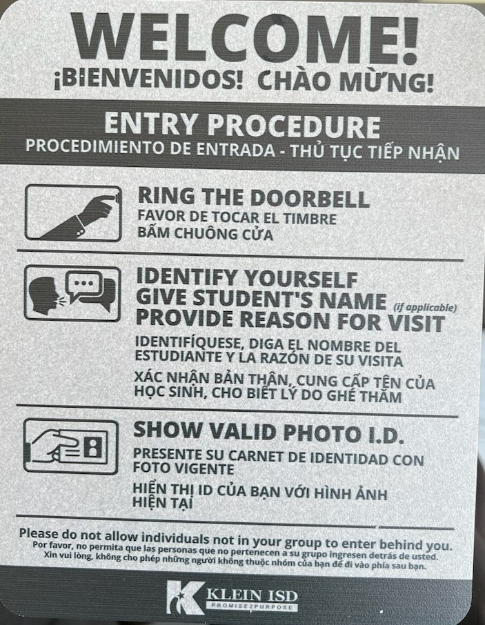 Front Door Welcome sign: Welcome! Entry Procedures, Ring the Doorbell, identify yourself give student's name and provide reason for visit and show valid photo I.D. Please do not allow individuals not in your group to enter behind you. Klein ISD