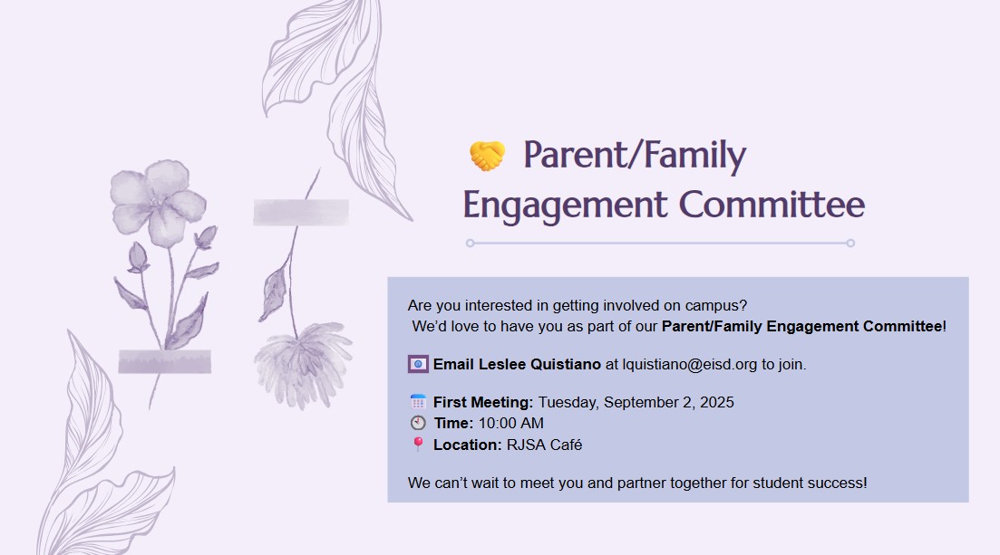 🤝 Parent/Family Engagement Committee  Are you interested in getting involved on campus? We’d love to have you as part of our Parent/Family Engagement Committee!  📧 Email Leslee Quistiano at lquistiano@eisd.org to join.  📅 First Meeting: Tuesday, September 2, 2025 🕙 Time: 10:00 AM 📍 Location: RJSA Café  We can’t wait to meet you and partner together for student success!