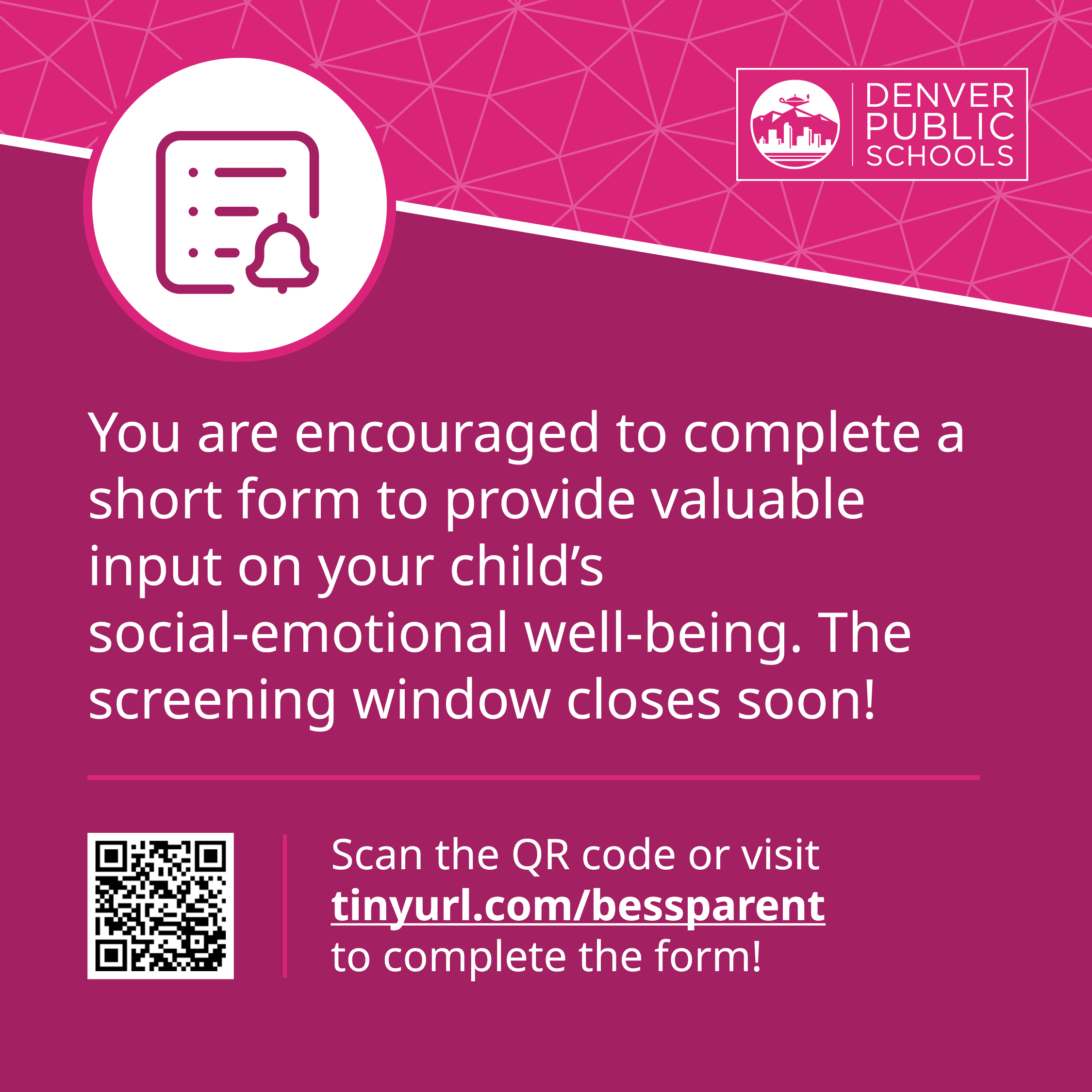 Graphic with Denver Public Schools logo stating “You are encouraged to complete a short form to provide valuable input on your child’s social-emotional well-being. The screening window closes soon!” QR code links to: tinyurl.com/bessparent to complete the form.