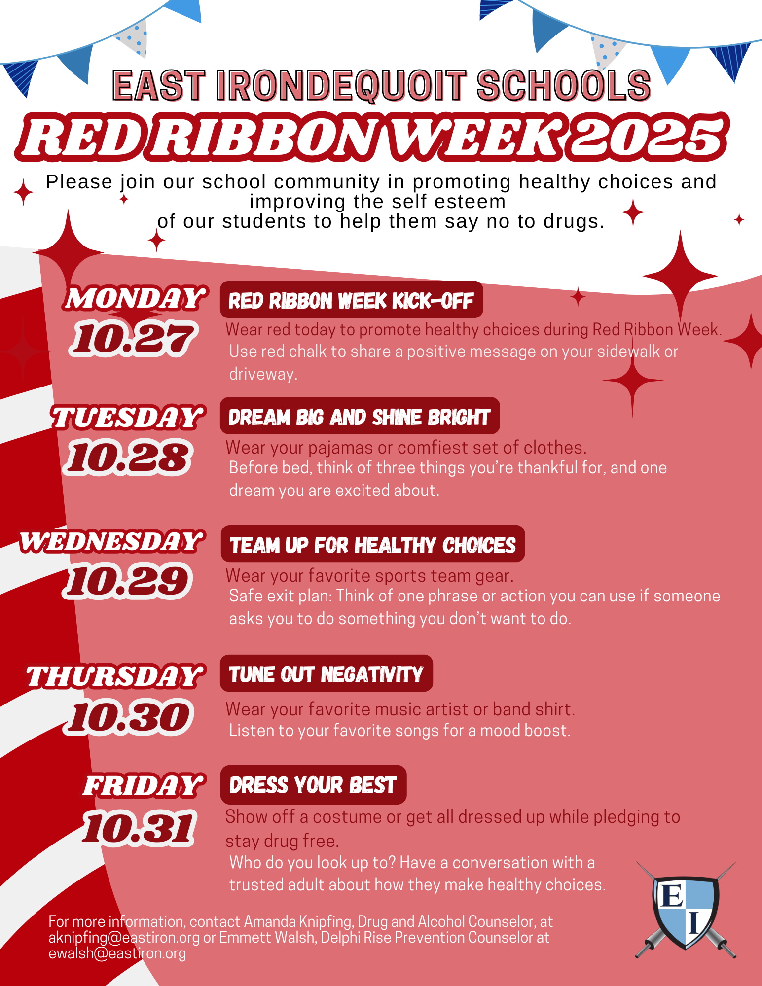 EAST IRONDEQUOIT SCHOOLS RED RIBBON WEEK2025  Please join our school community in promoting healthy choices and improving the self esteem of our students to help them say no to drugs. MONDAY  RED RIBBON WEEK KICK-OFF  10.27  Wear red today to promote healthy choices during Red Ribbon Week. Use red chalk to share a positive message on your sidewalk or driveway. TUESDAY  DREAM BIG AND SHINE BRIGHT  10.28  Wear your pajamas or comfiest set of clothes. Before bed, think of three things you're thankful for, and one dream you are excited about. WEDNESDAY  TEAM UP FOR HEALTHY CHOICES  10.29  Wear your favorite sports team gear. Safe exit plan: Think of one phrase or action you can use if someone asks you to do something you don't want to do. THURSDAY  TUNE OUT NEGATIVITY  10.30  Wear your favorite music artist or band shirt. Listen to your favorite songs for a mood boost. FRIDAY  DRESS YOUR BEST  10.31  Show off a costume or get all dressed up while pledging to stay drug free. Who do you look up to? Have a conversation with a trusted adult about how they make healthy choices. For more information, contact Amanda Knipfing, Drug and Alcohol Counselor, at  L  aknipfing@eastiron.org or Emmett Walsh, Delphi Rise Prevention Counselor at ewalsh@eastiron.org