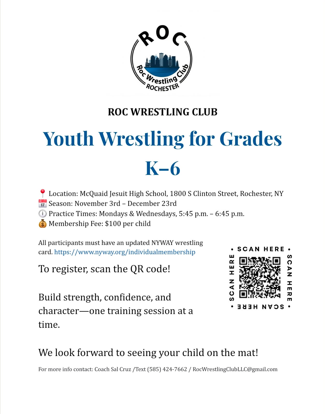 ROC WRESTLING CLUB. Youth Wrestling for Grades K-6. Location: McQuaid Jesuit High School, 1800 S Clinton Street, Rochester, NY 17 Season: November 3rd - December 23rd 1 Practice Times: Mondays & Wednesdays, 5:45 p.m. - 6:45 p.m. Membership Fee: $100 per child. All participants must have an updated NYWAY wrestling card. https://www.nyway.org/individualmembership To register, scan the QR code! Build strength, confidence, and character-one training session at a time. We look forward to seeing your child on the mat! For more info contact: Coach Sal Cruz /Text (585) 424-7662 / RocWrestlingClubLLC@gmail.com