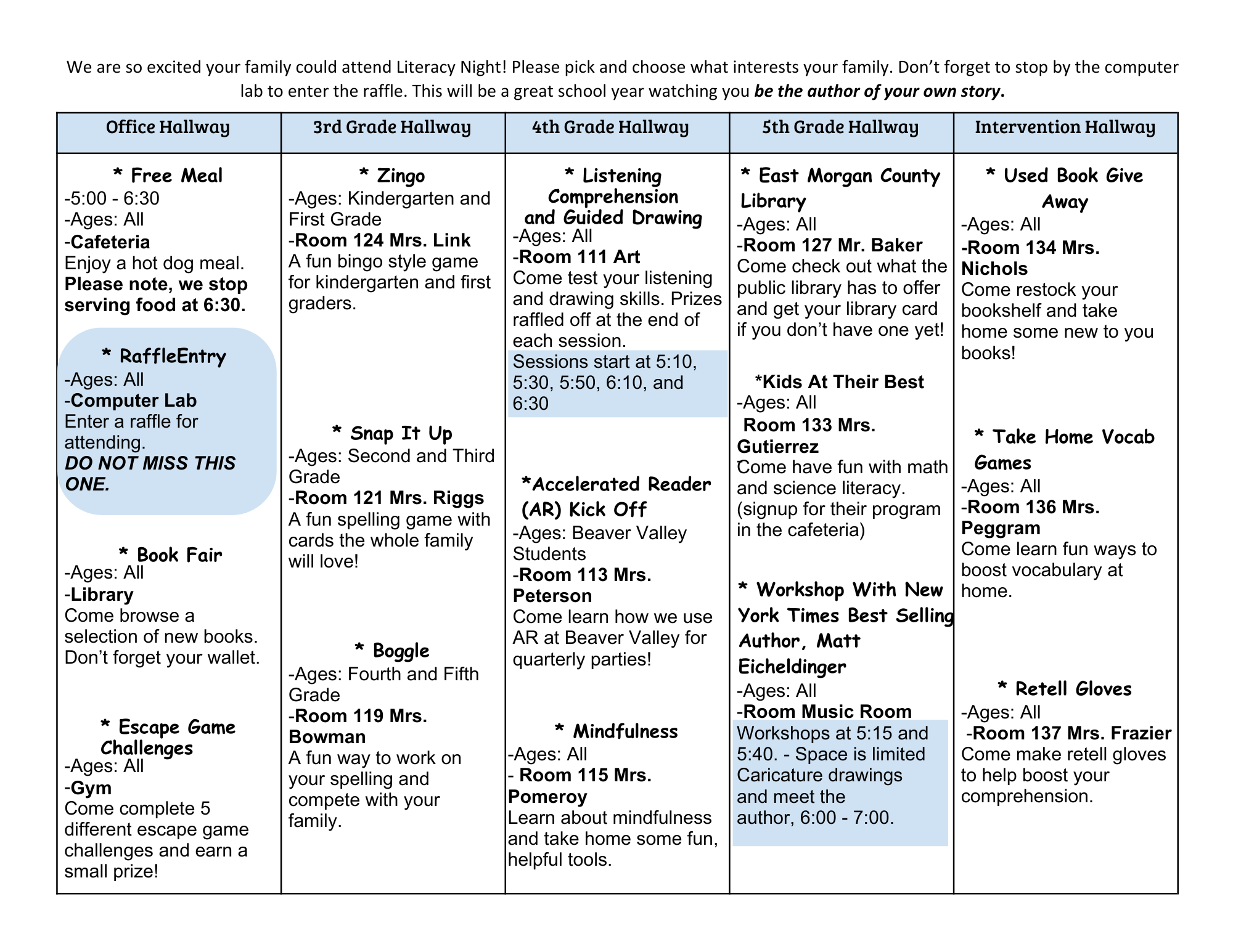 We are so excited your family could attend Literacy Night! Please pick and choose what interests your family. Don't forget to stop by the computer lab to enter the raffle. This will be a great school year watching you be the author of your own story. Office Hallway * Free Meal -5:00 - 6:30 -Ages: All -Cafeteria Enjoy a hot dog meal. Please note, we stop serving food at 6:30. * RaffleEntry -Ages: All -Computer Lab Enter a raffle for attending. DO NOT MISS THIS ONE. * Book Fair -Ages: All -Library Come browse a selection of new books. Don't forget your wallet. * Escape Game Challenges -Ages: All -Gym Come complete 5 different escape game challenges and earn a small prize! 3rd Grade Hallway * Zingo -Ages: Kindergarten and First Grade -Room 124 Mrs. Link A fun bingo style game for kindergarten and first graders. * Snap It Up -Ages: Second and Third Grade -Room 121 Mrs. Riggs A fun spelling game with cards the whole family will love! * Boggle -Ages: Fourth and Fifth Grade -Room 119 Mrs. Bowman A fun way to work on your spelling and compete with your family. 4th Grade Hallway * Listening Comprehension and Guided Drawing -Ages: All -Room 111 Art Come test your listening and drawing skills. Prizes raffled off at the end of each session. Sessions start at 5:10, 5:30, 5:50, 6:10, and 6:30 *Accelerated Reader (AR) Kick Off -Ages: Beaver Valley Students -Room 113 Mrs. Peterson Come learn how we use AR at Beaver Valley for quarterly parties! * Mindfulness -Ages: All Room 115 Mrs. Pomeroy Learn about mindfulness and take home some fun, helpful tools. 5th Grade Hallway * East Morgan County Library -Ages: All -Room 127 Mr. Baker Come check out what the public library has to offer and get your library card if you don't have one yet! *Kids At Their Best -Ages: All Room 133 Mrs. Gutierrez Come have fun with math and science literacy. (signup for their program in the cafeteria) * Workshop With New York Times Best Selling Author, Matt Eicheldinger -Ages: All -Room Music Room Workshops at 5:15 and 5:40. Space is limited Caricature drawings and meet the author, 6:00-7:00. Intervention Hallway * Used Book Give Away -Ages: All -Room 134 Mrs. Nichols Come restock your bookshelf and take home some new to you books! * Take Home Vocab Games -Ages: All -Room 136 Mrs. Peggram Come learn fun ways to boost vocabulary at home. * Retell Gloves -Ages: All -Room 137 Mrs. Frazier Come make retell gloves to help boost your comprehension.