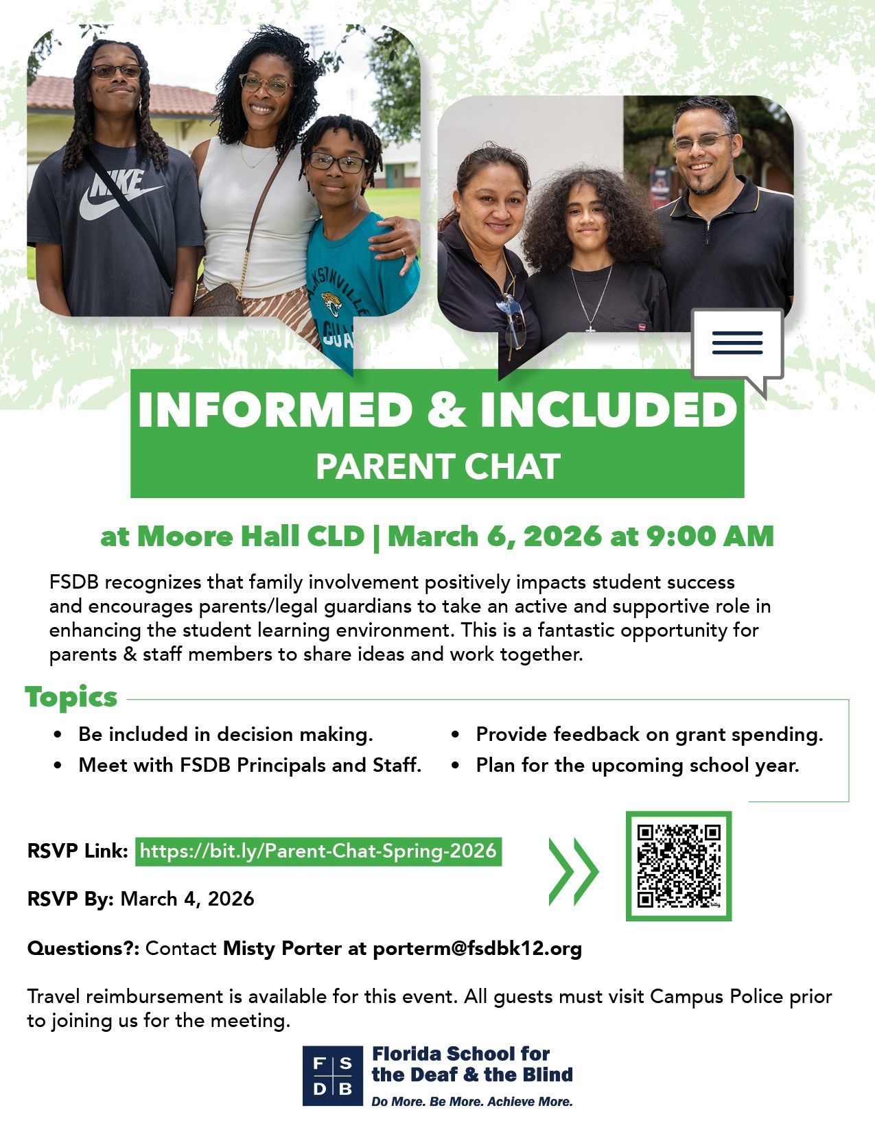 ILL GUA INFORMED & INCLUDED PARENT CHAT at Moore Hall CLD | March 6, 2026 at 9:00 AM FSDB recognizes that family involvement positively impacts student success and encourages parents/legal guardians to take an active and supportive role in enhancing the student learning environment. This is a fantastic opportunity for parents & staff members to share ideas and work together. Topics . Be included in decision making. . Provide feedback on grant spending. . Meet with FSDB Principals and Staff. . Plan for the upcoming school year. RSVP Link: https://bit.ly/Parent-Chat-Spring-2026 RSVP By: March 4, 2026 Questions ?: Contact Misty Porter at porterm@fsdbk12.org Travel reimbursement is available for this event. All guests must visit Campus Police prior to joining us for the meeting. Florida School for the Deaf & the Blind Do More. Be More. Achieve More. 