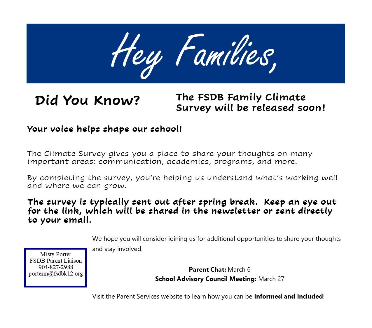 Hey Families, Did You Know? The FSDB Family Climate Survey will be released soon! Your voice helps shape our school! The Climate Survey gives you a place to share your thoughts on many important areas: communication, academics, programs, and more. By completing the survey, you're helping us understand what's working well and where we can grow. The survey is typically sent out after spring break. Keep an eye out for the link, which will be shared in the newsletter or sent directly to your email. We hope you will consider joining us for additional opportunities to share your thoughts Misty Porter and stay involved. FSDB Parent Liaison 904-827-2988 porterm@fsdbk12.org Parent Chat: March 6 School Advisory Council Meeting: March 27 Visit the Parent Services website to learn how you can be Informed and Included! 