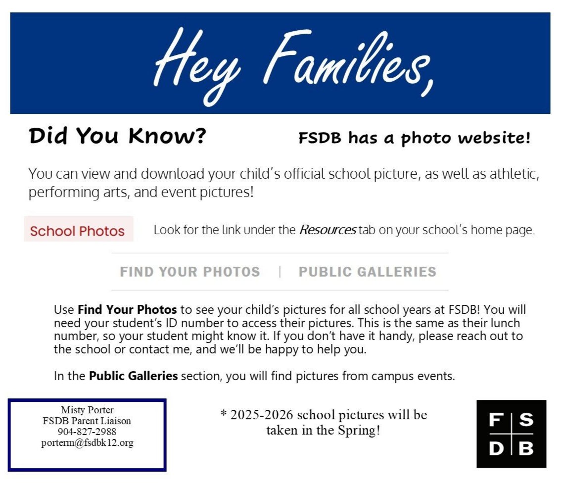 Hey Families, Did You Know? FSDB has a photo website! You can view and download your child's official school picture, as well as athletic, performing arts, and event pictures! School Photos Look for the link under the Resources tab on your school's home page. FIND YOUR PHOTOS PUBLIC GALLERIES Use Find Your Photos to see your child's pictures for all school years at FSDB! You will need your student's ID number to access their pictures. This is the same as their lunch number, so your student might know it. If you don't have it handy, please reach out to the school or contact me, and we'll be happy to help you. In the Public Galleries section, you will find pictures from campus events. Misty Porter FSDB Parent Liaison * 2025-2026 school pictures will be 904-827-2988 taken in the Spring! porterm@fsdbk12.org 