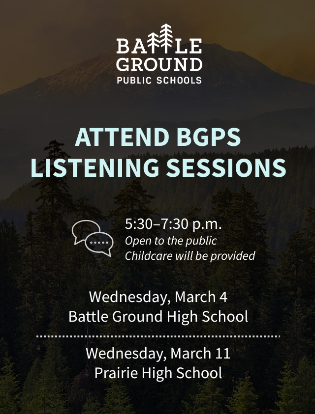Attend BGPS Listening sessions. 5:30-7:30 pm. Open to the public. Child care will be provided. Wednesday, March 4. Battle Ground High School. Wednesday, March 11. Prairie High School.