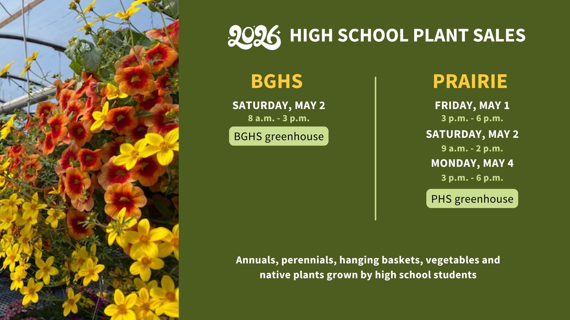 2026 high school plant sales. BGHS Saturday, May 2. 8 a.m. to 3 p.m. BGHS greenhouse. Prairie Friday, May 1, 3 p.m. to 6 p.m. Saturday, May 2, 9 a.m. to 2 p.m. Monday, May 4, 3 p.m. to 6 p.m. PHS greenhouse. annuals, perennials, hanging baskets, vegetables and native plants grown by high school students