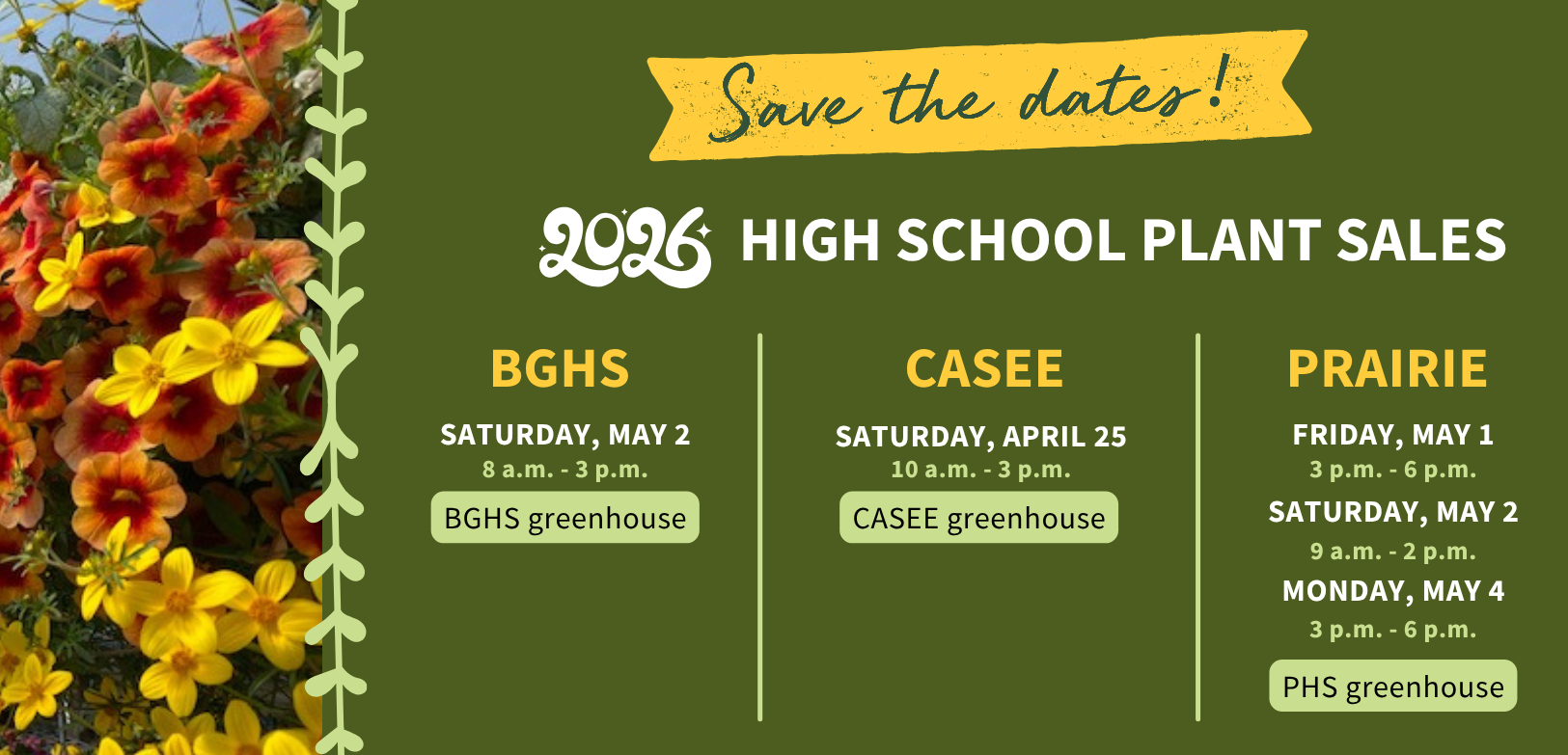 Save the dates. 2026 high school plant sales. BGHS Saturday, May 2. 8 a.m. to 3 p.m. BGHS greenhouse. CASEE Saturday, April 25. 10 a.m. to 3 p.m. CASEE greenhouse. Prairie Friday, May 1, 3 p.m. to 6 p.m. Saturday, May 2, 9 a.m. to 2 p.m. Monday, May 4, 3 p.m. to 6 p.m. PHS greenhouse