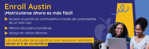 Enroll Austin. Su experiencia de inscripción ahora es más sencilla. Acceso al portal sin contraseña mediante códigos de un solo uso. Menos clics para completar el registro. Compatibilidad nativa con múltiples idiomas. Las solicitudes para programas basados en procesos de admisión se abren el 4 de noviembre.