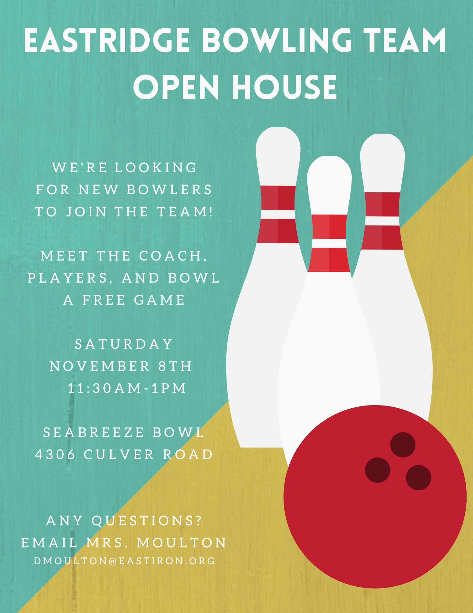 EASTRIDGE BOWLING TEAM OPEN HOUSE  WE'RE LOOKING FOR NEW BOWLERS TO JOIN THE TEAM!  MEET THE COACH, PLAYERS, AND BOWL A FREE GAME  SATURDAY NOVEMBER 8TH 11:30AM-1PM  SEABREEZE BOWL 4306 CULVER ROAD  ANY QUESTIONS? EMAIL MRS. MOULTON DMOULTON@EASTIRON.ORG