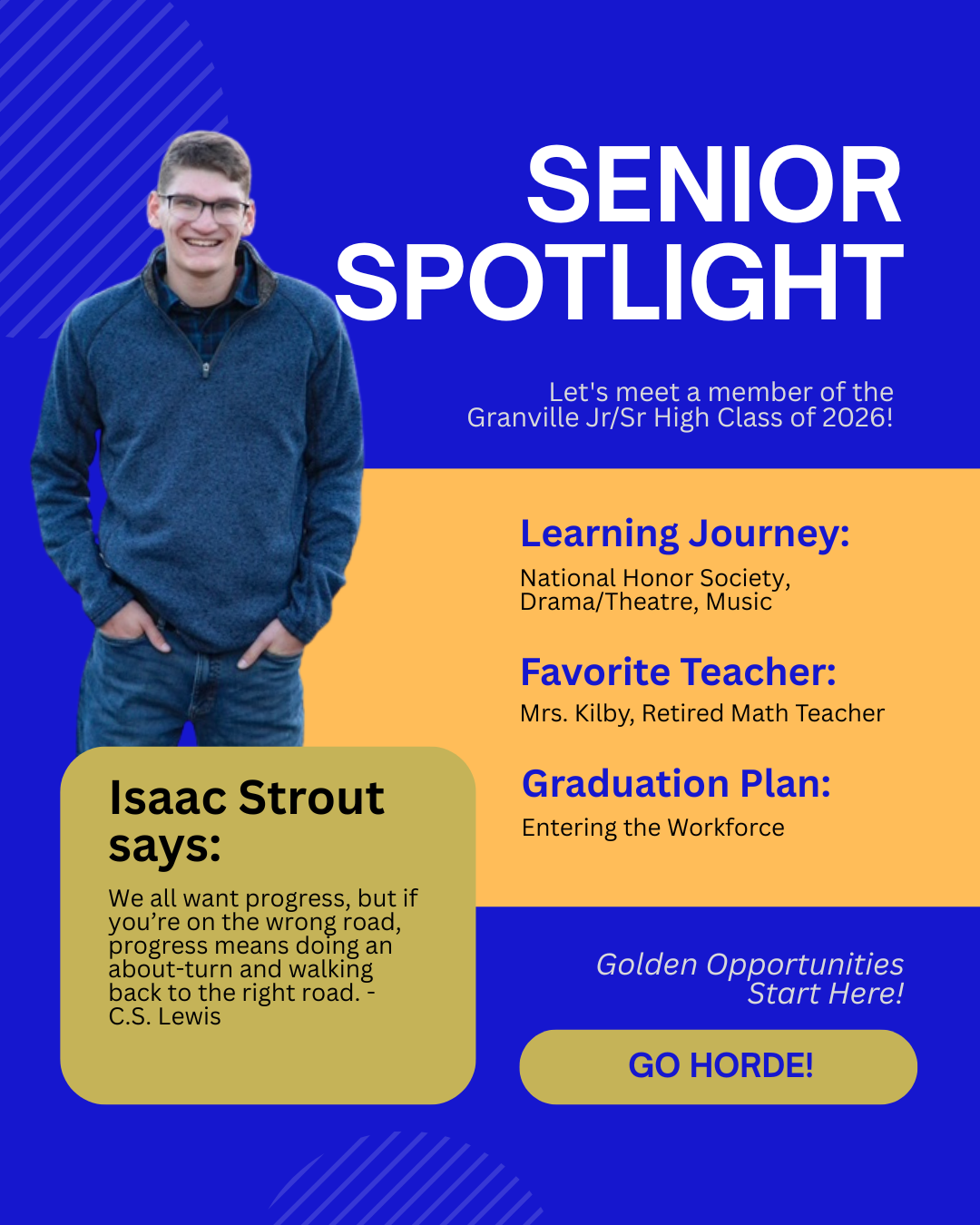 Isaac Strout, will be entering the workforce upon graduation, favorite teacher was Mrs. Kilby and quotes C.S. Lewis: We all want progress, but if you're on the wrong road, progress means doing an about-turn and walking back to the right road. 