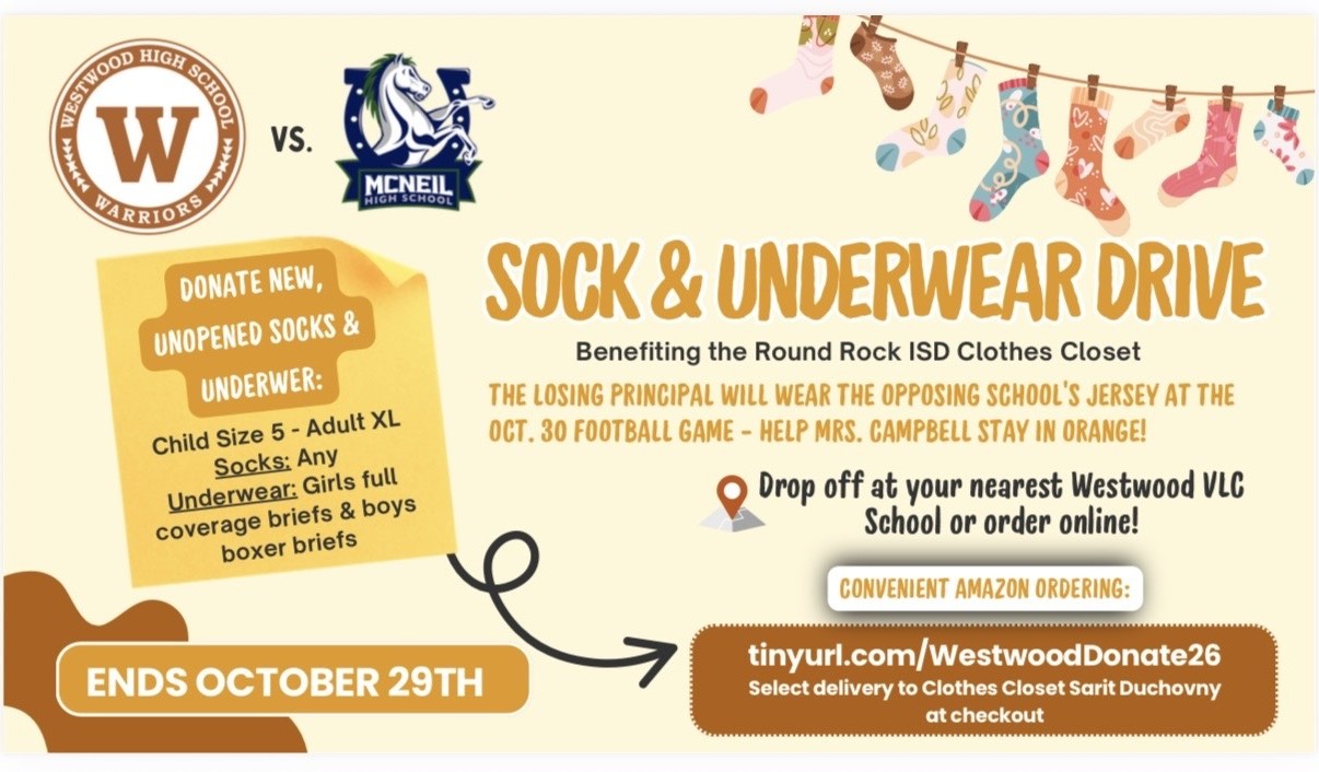WESTWOOD HIGH SCHOOL WARRIORS vs. MCNEIL HIGH SCHOOL   SOCK & UNDERWEAR DRIVE    Benefiting the Round Rock ISD Clothes Closet   THE LOSING PRINCIPAL WILL WEAR THE OPPOSING SCHOOL'S JERSEY AT THE OCT. 30 FOOTBALL GAME - HELP MRS. CAMPBELL STAY IN ORANGE!   DONATE NEW, UNOPENED SOCKS & UNDERWER:   Child Size 5 - Adult XL   Socks: Any   Underwear: Girls full coverage briefs & boys boxer briefs   Drop off at your nearest Westwood VLC School or order online!