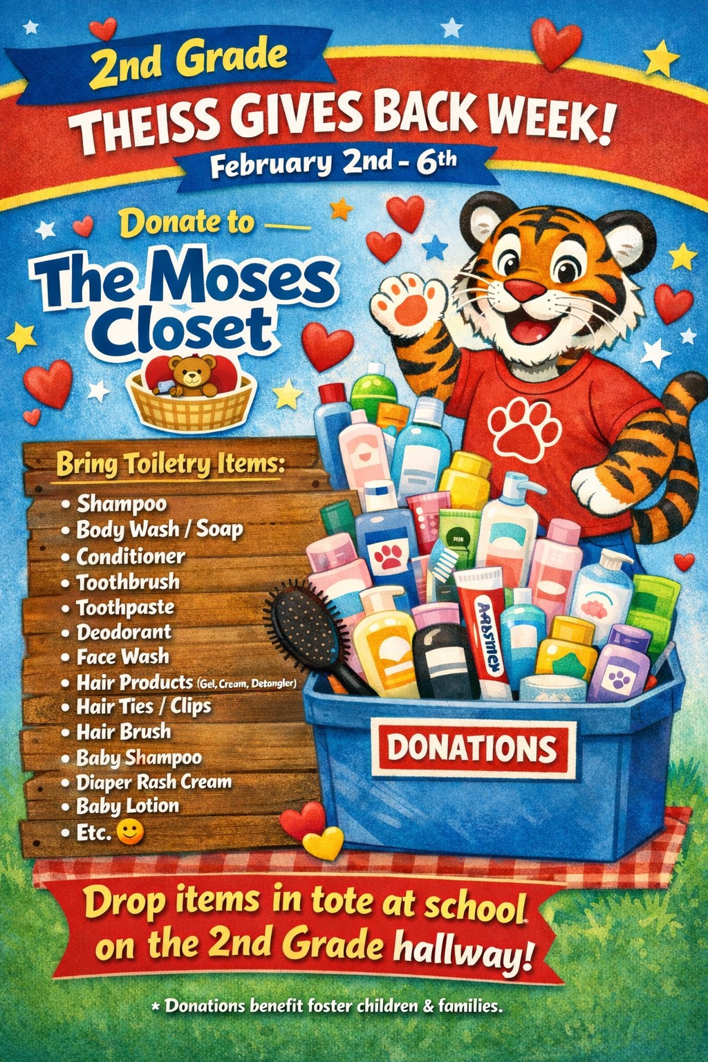 2nd Grade Theiss Gives Back week 2/2-2/6 Donate to the Moses Closet; bring toiletry items: shampoo, body wash/soap, conditioner, toothbrush, toothpaste, deodorant, face wash, hair products, hair ties/clips, hair brush, baby shampoo, diaper rash cream, baby lotion; drop items in a tote at school on the 2nd grade hallway!