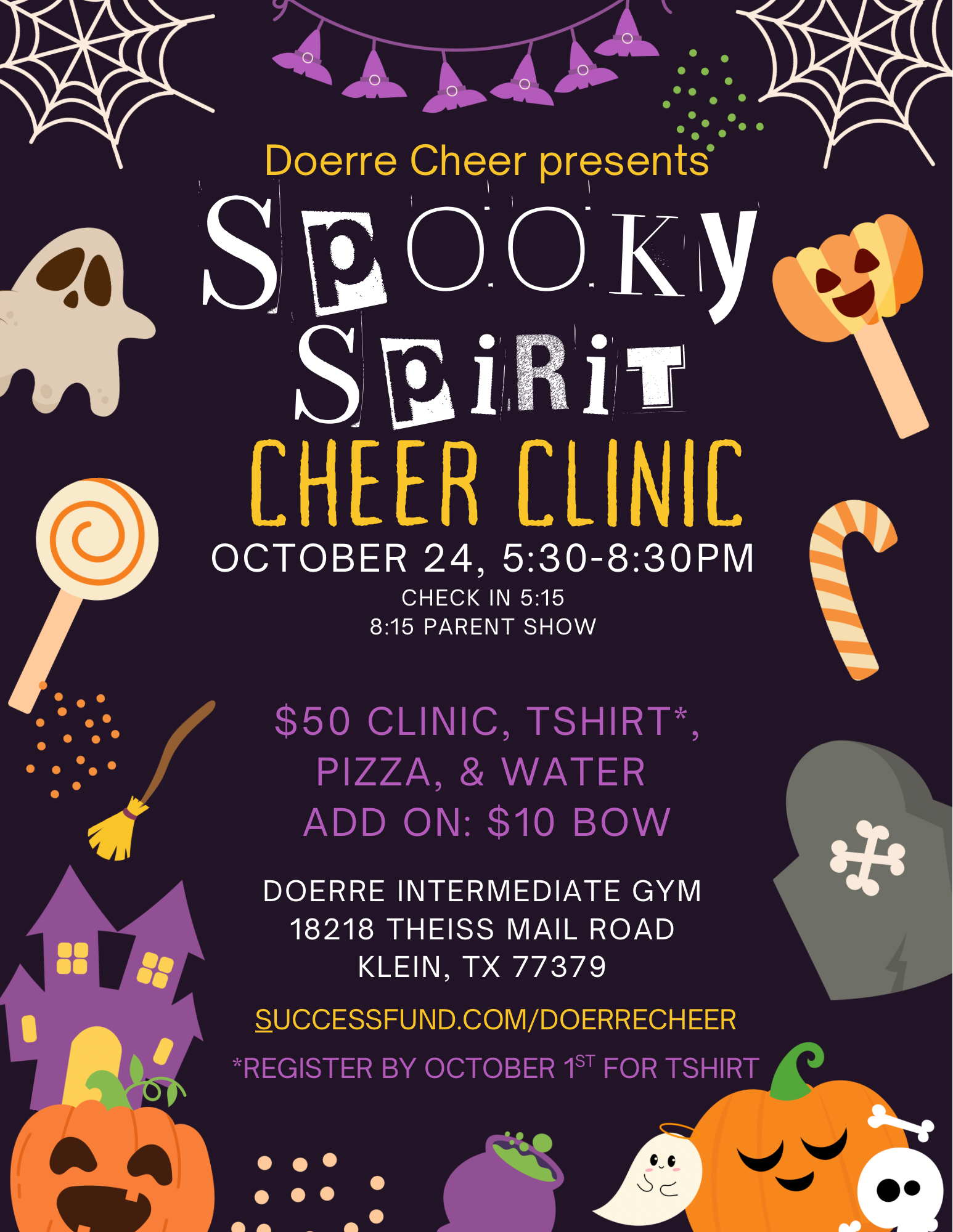 Doerre Cheer presents Spooky Spirit Cheer Clinic October 24, 5:30 - 8:30 PM; 5:15 Check in, 8:15 Parent show; $50 Clinic, tshirt, pizza and water, Add on $10 Bow; Doerre Intermdediate gym 18218 Theiss Mail Road Klein TX 77379 Successfund.com/doerrecheer *Register by October 1st for tshirt