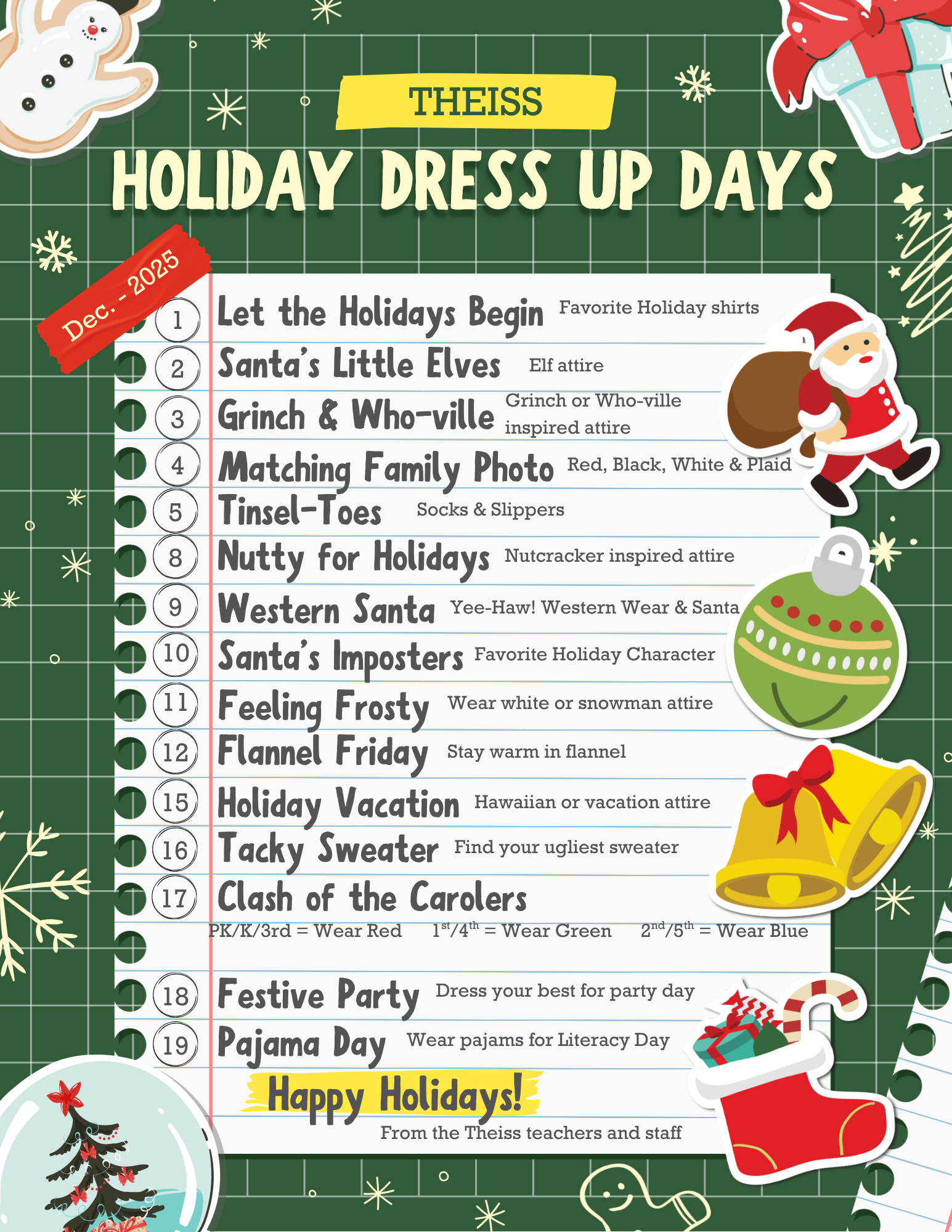 Thessi Holiday Dress Up Days; 1-Let the holiday begin, favority holiday shirts 2-Santa's little elves, elf attire 3-Grinch and WHo-ville, Grinch or Who-ville inspired attire 4-Matching Family Photo, red, black, white and plaid 5-Tinsel-Toes, socks and slippers 8-Nutty for holidays, nutcracker inspired attire 9-Western Santa, Yee-Haa! Western wear and santa 10-Santa's Imposters, favorite holiday character 11-Feeling Frosty, wear white or snowman attire 12-flannel friday, stay warm in flannel 15-Holiday Vacation, hawaiian or vacation attire 16-tacky sweater, find your ugliest sweater 17 clash of the carolers, PK/K/3rd wear red, 1st/4th wear green, 2nd/5th, wear blue 18-Festive Party, dress your best for party day 19-Pajama Day, wear PJs for Literacy Day; Happy Holidays from the Theiss teachers and staff