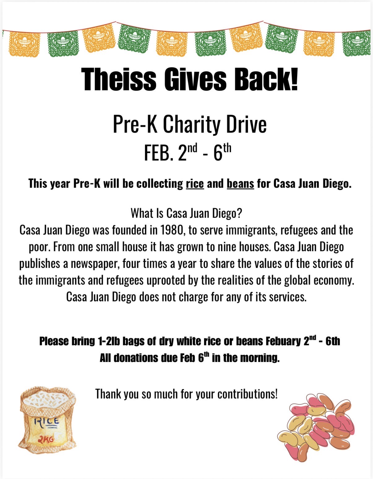 Theiss gives back! PK Charity Drive Feb. 2-6; This year PK will be collecting rice and beans for Casa Juan Diego. Casa Juan Diego was founded in 1980 to serve immigrants, refugees and the poor. From one smallh ouse, it has grown to nine houses. Casa Juan Diego publishes a newspaper 4 times a year to share the values of the stories of the immigrants and refugees uprooted by the realities of the global economy. Casa Juan Diego does not charge for any of its services. Please bring 1-2 LB bags of dry white rice or bean 2/2-2/6. All donations due 2/6 in the morning. Thank you so much for your contributions!