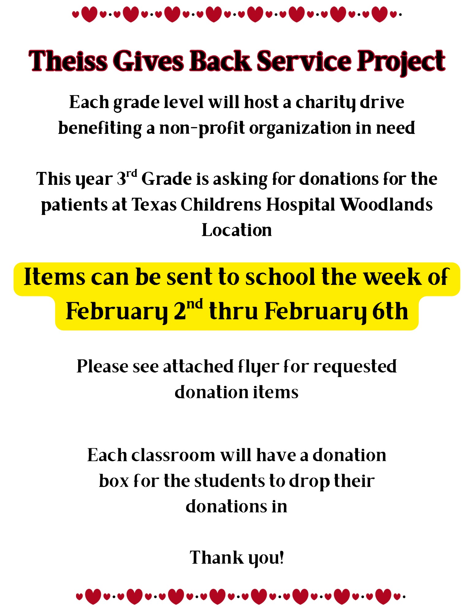 Theiss gives back service project: each grad level will host a charity drive benefitting a non-profit organization in need; this year 3rd grade is asking for donations for the patients at TX Children's Hospital Woodlands location; items can be sent to school the week of 2/2-2/6; please see attached flyer for requested donation items; each classroom will have a donation box for the students to drop their donation in. Thank you!