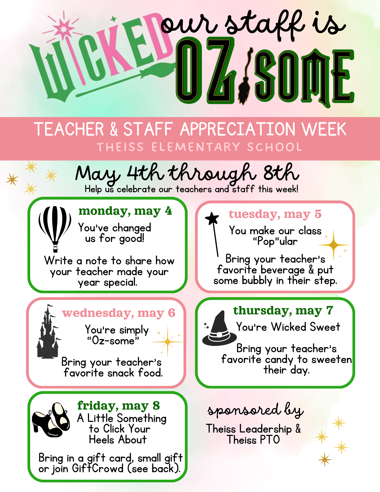 May 4th through 8th Help us celebrate our teachers and staff this week! monday, may 4 You’ve changed us for good! Write a note to share how your teacher made your year special. wednesday, may 6 You’re simply “Oz-some” Bring your teacher's favorite snack food. friday, may 8 A Little Something tuesday, may 5 You make our class “Pop”ular Bring your teacher's favorite beverage & put some bubbly in their step. thursday, may 7 You’re Wicked Sweet Bring your teacher's favorite candy to sweeten their day. to Click Your Heels About Bring in a gift card, smal gift or join GiftCrowd (see back). sponsored by Theiss Leadership & Theiss PTO
