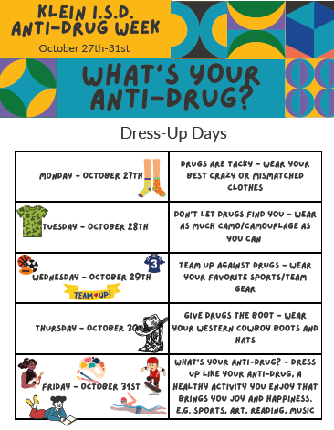 Klein ISD Anti-Drug Week, October 27-31; What's Your Anti-Drug? Dress-Up Days; Monday - Drugs are tacky - wear your best crazy or mismatched clothes; Tuesday - Dont' let Drugs Find You - wear as much camo as you can; Wed - Team up Against drugs - wear your favorite sports/team gear; Thurs - give drugs the boot - wear your western cowboy boots and hats; Friday - What's your Anti-Drug - dress up like your anti-drug or and activity you enjoy that bring you joy