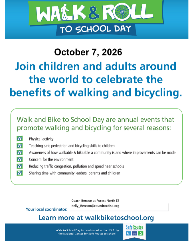 WAÉK & ROLL TO SCHOOL DAY  October 7, 2026 Join children and adults around the world to celebrate the benefits of walking and bicycling.  Walk and Bike to School Day are annual events that promote walking and bicycling for several reasons: Physical activity Teaching safe pedestrian and bicycling skills to children Awareness of how walkable & bikeable a community is and where improvements can be made Concern for the environment Reducing traffic congestion, pollution and speed near schools Sharing time with community leaders, parents and children  Your local coordinator:  Walk to School Day is coordinated in the U.S.A. by the National Center for Safe Routes to 5chool.  Coach Benson at Forest North ES Kelly_Benson@roundrockisd.org  Learn more at walkbiketoschool.org SafeRoutes
