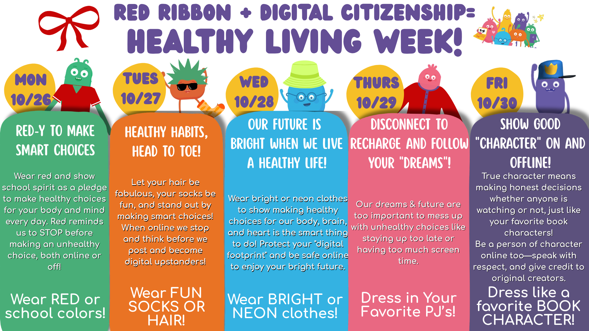 Healthy Living Week! (10/26 – 10/30)    We are excited to announce that we are combining our annual Red Ribbon Week and Digital Citizenship Week initiatives again this year! This joint effort allows us to deliver a unified message to our students about making safe, healthy, and responsible choices, both in their physical lives and in the digital world. Join us in celebrating Red Ribbon & Digital Citizenship Week!  Here is a quick reference guide for each day's dress-up theme:    Monday, 10/26: Red-y to Make Smart Choice-Wear RED or school colors    Tuesday, 10/27: Healthy Habits Head to Toe-Wear FUN SOCKS or HAIR    Wednesday, 10/28: Our Future is Bright when We Live a Healthy Life-Wear BRIGHT or NEON clothes    Thursday, 10/29: Disconnect to Recharge and Follow Your Dreams-Dress in your favorite PJ's    Friday, 10/30: Show Good Character On and Offline!-Dress like a favorite BOOK CHARACTER