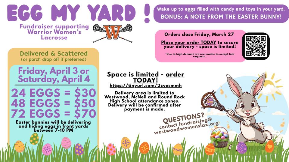 EGG MY YARD!  Fundraiser supporting Warrior Women's Lacrosse: Wake up to eggs filled with candy and toys in your yard. BONUS: A NOTE FROM THE EASTER BUNNY!     Pricing & Dates: Delivered & Scattered (or porch drop off if preferred) Friday, April 3 or Saturday, April 4  24 EGGS = $30 48 EGGS = $50 72 EGGS = $70 Easter bunnies will be delivering and hiding eggs in front yards between 7-10 PM.     How to Order - Orders close Friday, March 27 Place your order TODAY to secure your delivery - space is limited! Due to high demand, we are unable to accept late requests. Space is limited - order TODAY! https://tinyurl.com/2zvecmmh     Important Details  Delivery Area: Limited to Westwood, McNeil, and Round Rock High School attendance zones. Confirmation: Delivery will be confirmed after payment is made. Questions? Contact: fundraising@westwoodwomenslax.org