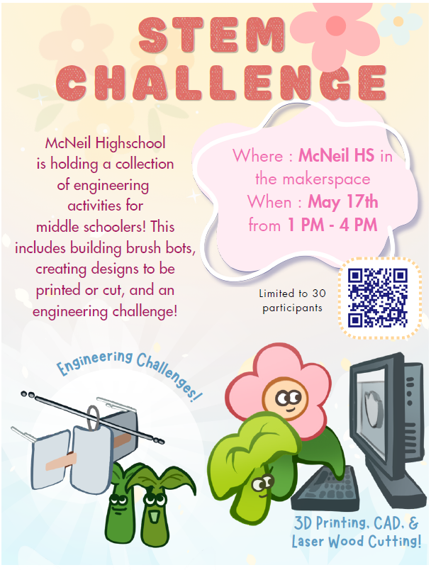 An event flyer with a light background featuring floral accents. Text at the top in large textured pink letters reads, 'STEM CHALLENGE'.  Additional text on the left reads: 'McNeil Highschool is holding a collection of engineering activities for middle schoolers! This includes building brush bots, creating designs to be printed or cut, and an engineering challenge!'  The right side features a pink shaped cloud with text: 'Where : McNeil HS in the makerspace' and 'When : May 17th from 1 PM - 4 PM'. Below this are a QR code and the text 'Limited to 30 participants'.  The bottom features cute cartoon plants with faces and scientific illustrations. Text near these illustrations says 'Engineering Challenges!' on the left, and '3D Printing, CAD, & Laser Wood Cutting!' on the right.