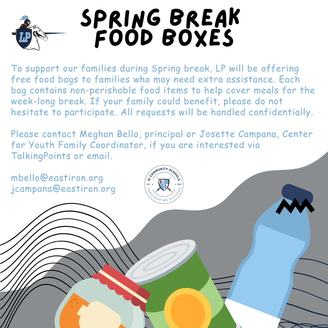 To support our families during Spring break, LP will be offering free food bags to families who may need extra assistance. Each bag contains non-perishable food items to help cover meals for the week-long break. If your family could benefit, please do not hesitate to participate. All requests will be handled confidentially.   Please contact Meghan Bello, principal or Josette Campana, Center for Youth Family Coordinator, if you are interested via TalkingPoints or email.  mbello@eastiron.org jcampana@eastiron.org