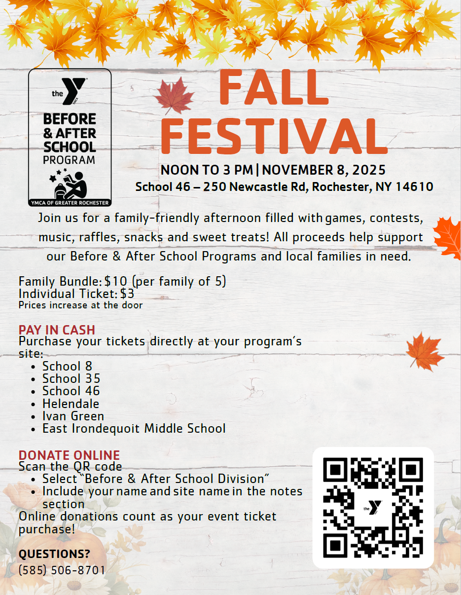 FALL FESTIVAL NOON TO 3 PM | NOVEMBER 8, 2025 School 46 - 250 Newcastle Rd, Rochester, NY 14610 Join us for a family-friendly afternoon filled with games, contests, music, raffles, snacks and sweet treats! All proceeds help support our Before & After School Programs and local families in need. Family Bundle: $10 (per family of 5) Individual Ticket: $3 Prices increase at the door PAY IN CASH Purchase your tickets directly at your program's site: . School 8 . School 35 . School 46 . Helendale . Ivan Green . East Irondequoit Middle School DONATE ONLINE Scan the QR code . Select 