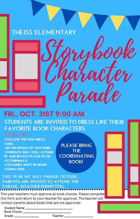 Theiss Elementary Storybook Character Parade; Friday October 31, 2025 at 9:00 AM. Students are invited to dress like their favorite book characters. Guidelines are Follow the KISD Dress Code, No weapons of any kind, Students will still attend PE, plan accordingly, Costumes must be book characters, please bring the coordinating book; this year we will parade outside and parents are invited to attend weather permitting. You must send in the bottom part of this form for teacher approval of the book character. 