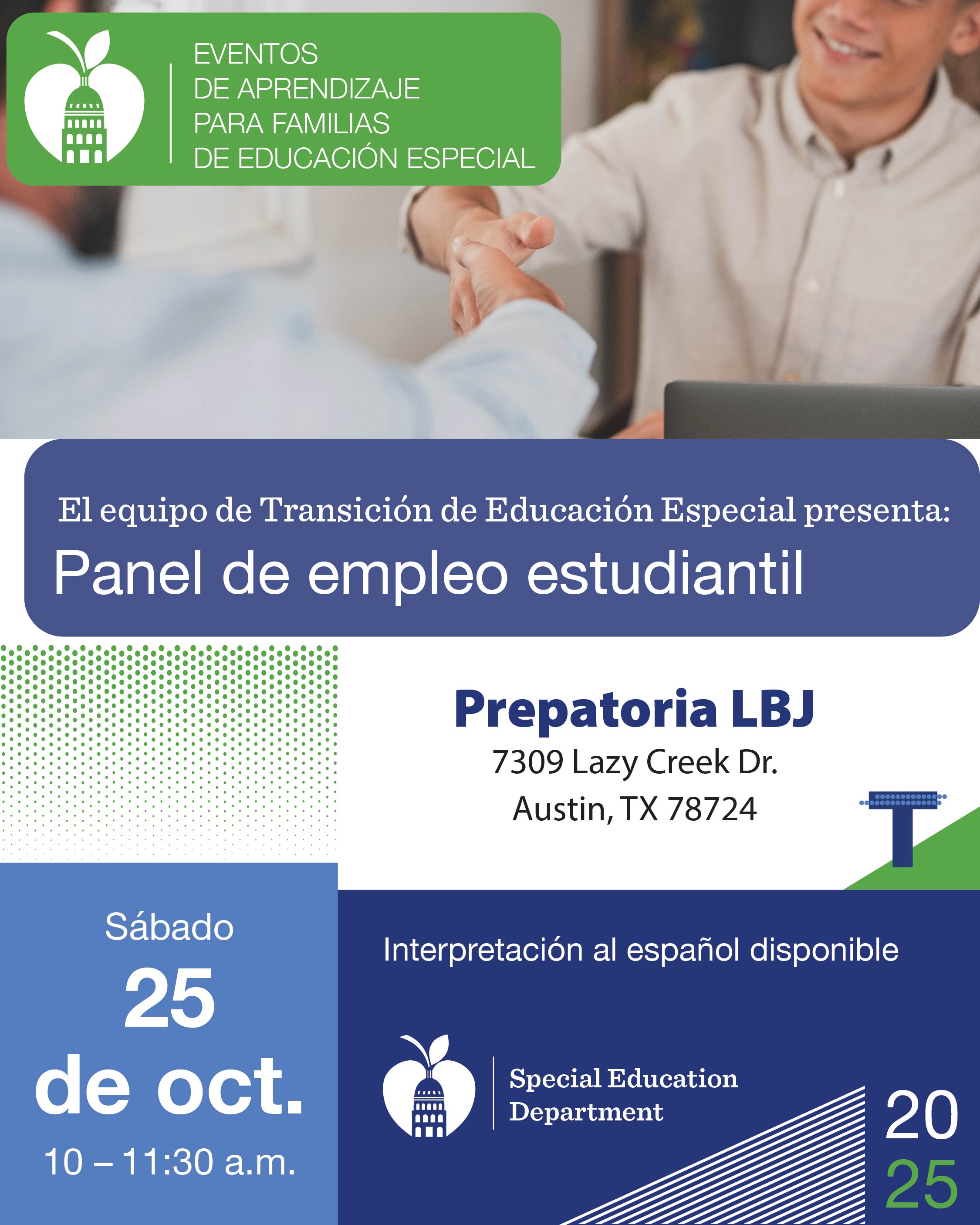  El equipo de Transición de Educación Especial presenta: Panel de empleo estudiantil  Presentado por Courtney Gregori y Judith Leblanc  Sábado, 25 de octubre  10-11:30 a.m. (Evento Presencial)  Prepatoria LBJ, 7309 Lazy Creek Dr., Austin, TX 78724   Padres y cuidadores, acompáñenos en un panel especial sobre empleo enfocado en ayudarlos a aprender cómo apoyar a sus hijos en su transición al mundo laboral. Instructores laborales representantes de Goodwill, Texas Workforce y Austin ISD compartirán información valiosa sobre programas de capacitación laboral, oportunidades de empleo y las habilidades que ayudan a los jóvenes a prosperar en el lugar de trabajo. Obtendrán consejos prácticos, recursos y orientación para preparar mejor a sus hijos para el éxito futuro.  Interpretación al español disponible