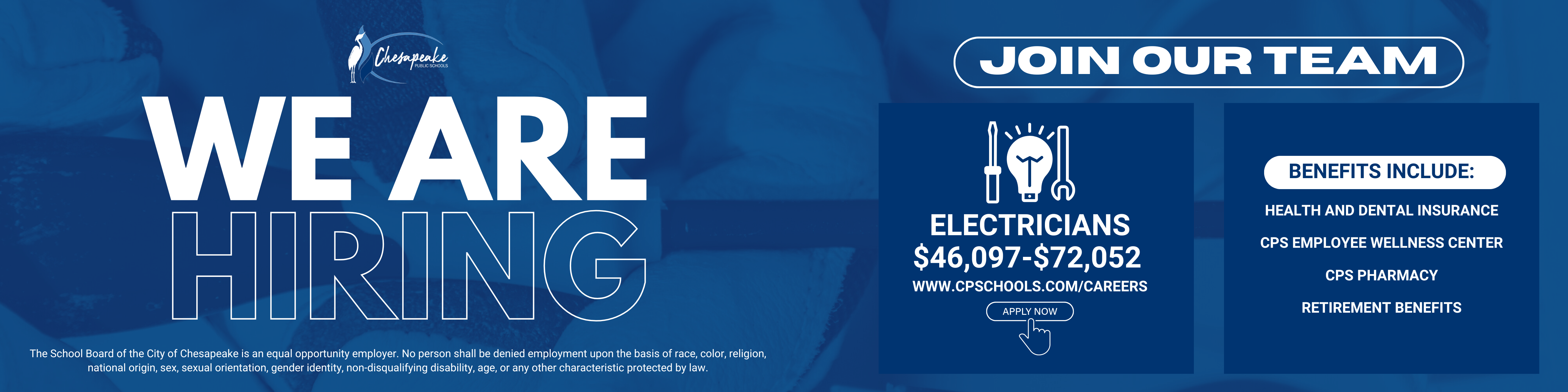 We are hiring. Join Our team. Electricians $46,097-$72,052. www.cpschools.com/careers. join now. Benefits include: health and dental insurance, cps employee wellness center, cps pharmacy, retirement benefits. The School Board of the City of Chesapeake is an equal opportunity employer. No person shall be denied employement upon the basis of race, color, religion, national origin, sex, sexual orientation, gender identity, non disqualifying disability, age, or any other characteristic protected by law.