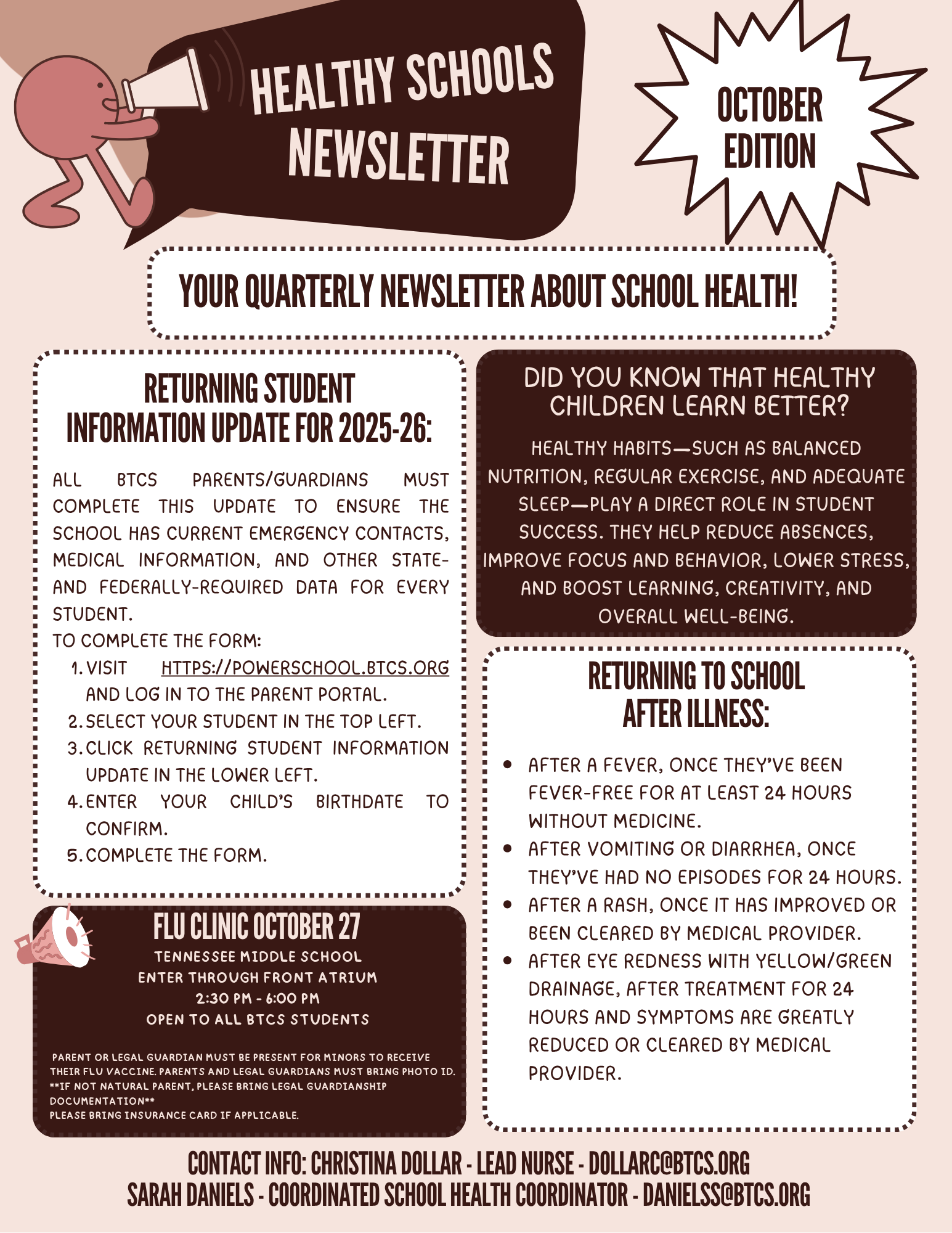 Healthy Schools Newsletter, October Edition. The flyer is a quarterly newsletter from Bristol Tennessee City Schools about student health. It includes four sections:  Returning Student Information Update for 2025–26: Parents and guardians must complete an update in PowerSchool to ensure schools have current emergency contacts, medical information, and required data. Steps to complete the form are listed with the website link.  Did You Know That Healthy Children Learn Better?: Describes how healthy habits—such as balanced nutrition, regular exercise, and adequate sleep—improve focus, behavior, creativity, and overall well-being.  Returning to School After Illness: Lists conditions for when students may return, such as being fever-free for 24 hours without medicine, or cleared by a medical provider after vomiting, rash, or eye drainage.  Flu Clinic Date: October flu clinic at Tennessee Middle School, 2:30–6:00 p.m., open to all BTCS students, with instructions for parent or guardian attendance and documentation requirements.  The flyer ends with contact information for Christina Dollar, Lead Nurse, and Sarah Daniels, Coordinated School Health Coordinator. The design uses shades of brown and maroon with playful health-themed graphics.