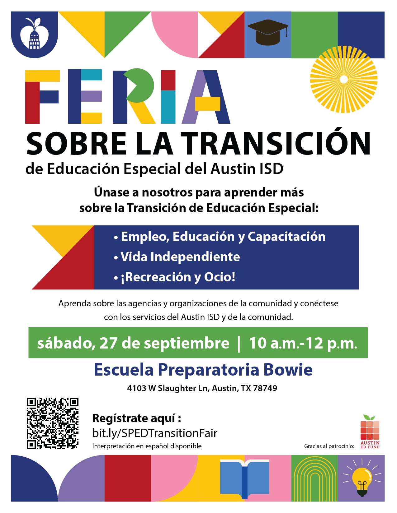  Miércoles, 24 de septiembre   Hora informativa para las familias: ¡Vamos a organizarnos!   Informes de progreso para padres de familia, organización y comunicación,   carpeta para la familia, programa informática Frontline  Únase con nosotros en una sesión interactiva para aprender herramientas esenciales para mantenerse organizado y comprometido como familia de educación especial. Le guiaremos a través del portal para padres de familia de AISD, del portal de colaboración en Frontline y con instrucciones sobre cómo crear una carpeta familiar para mantener todos sus documentos importantes en un solo lugar.   Abierto a familias y cuidadores de estudiantes con discapacidades.    12 p.m. & 6 p.m. | Zoom: bit.ly/SPEDsessions    Sábado, 27 de septiembre   Feria de Transición de Educación Especial en   la escuela secundaria Bowie   Únase con nosotros para obtener más información sobre la transición de educación especial: empleo, educación y desarrollo,   vivir de forma independiente y ocio recreativo.   En este evento escuchará a las agencias y organizaciones comunitarias, así como aprender   sobre todos los servicios dentro de Austin ISD y en la comunidad.  Este evento es posible gracias al Fondo de Educación de Austin (Austin Ed Fund en inglés). Habrá un desayuno ligero y Kona Ice gratis para los primeros 100 asistentes.    10 a.m.12 p.m. | Escuela secundaria Bowie,   Cafetería | 4103 W Slaughter Lane    Regístrese aquí:bit.ly/SPEDTransitionFair