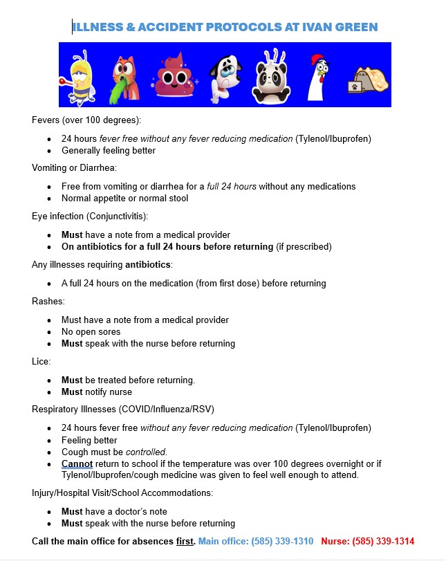 Fevers (over 100 degrees):  •	24 hours fever free without any fever reducing medication (Tylenol/Ibuprofen) •	Generally feeling better Vomiting or Diarrhea: •	Free from vomiting or diarrhea for a full 24 hours without any medications •	Normal appetite or normal stool Eye infection (Conjunctivitis): •	Must have a note from a medical provider •	On antibiotics for a full 24 hours before returning (if prescribed) Any illnesses requiring antibiotics: •	A full 24 hours on the medication (from first dose) before returning Rashes: •	Must have a note from a medical provider •	No open sores •	Must speak with the nurse before returning Lice: •	Must be treated before returning. •	Must notify nurse Respiratory Illnesses (COVID/Influenza/RSV) •	24 hours fever free without any fever reducing medication (Tylenol/Ibuprofen) •	Feeling better •	Cough must be controlled. •	Cannot return to school if the temperature was over 100 degrees overnight or if Tylenol/Ibuprofen/cough medicine was given to feel well enough to attend. Injury/Hospital Visit/School Accommodations: •	Must have a doctor’s note •	Must speak with the nurse before returning Call the main office for absences first. Main office: (585) 339-1310   Nurse: (585) 339-1314