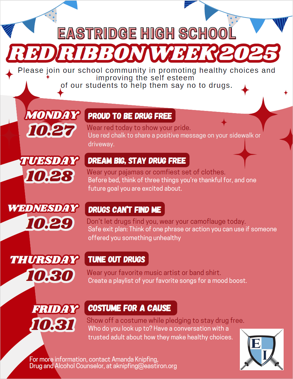 EHS Red Ribbon Week: Please join our school community in promoting healthy choices and improving the self esteem of our students to help them say no to drugs. MONDAY  RED RIBBON WEEK KICK-OFF  10.27  Wear red today to promote healthy choices during Red Ribbon Week. Use red chalk to share a positive message on your sidewalk or driveway. TUESDAY  DREAM BIG AND SHINE BRIGHT  10.28  Wear your pajamas or comfiest set of clothes. Before bed, think of three things you're thankful for, and one dream you are excited about. WEDNESDDrugs can't find me, Don't let drugs find you, wear your camoflauge today.  Safe exit plan: think of one phrase or action you can use if someone offered you something unhealthy. THURSDAY  TUNE OUT NEGATIVITY  10.30  Wear your favorite music artist or band shirt. Listen to your favorite songs for a mood boost. FRIDAY  DRESS YOUR BEST  10.31  Show off a costume or get all dressed up while pledging to stay drug free. Who do you look up to? Have a conversation with a trusted adult about how they make healthy choices. For more information, contact Amanda Knipfing, Drug and Alcohol Counselor, at  L  aknipfing@eastiron.org or Emmett Walsh, Delphi Rise Prevention Counselor at ewalsh@eastiron.org
