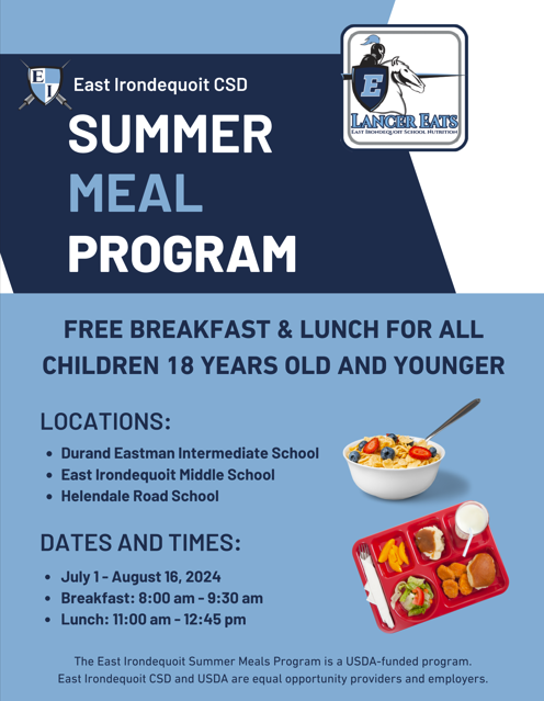 East Irondequoit CSD Summer Meal Program. Free Breakfast & Lunch for ALL children 18 years old and younger.  Locations: Durand Eastman Intermediate School East Irondequoit Middle School Helendale Road School.  Dates and Times: July 1 - August 16, 2024, Breakfast: 8:00 am - 9:30 am Lunch: 11:00 am - 12:45 pm.  The East Irondequoit Summer Meals Program is a USDA-funded program. East Irondequoit CSD and USDA are equal opportunity providers and employers.