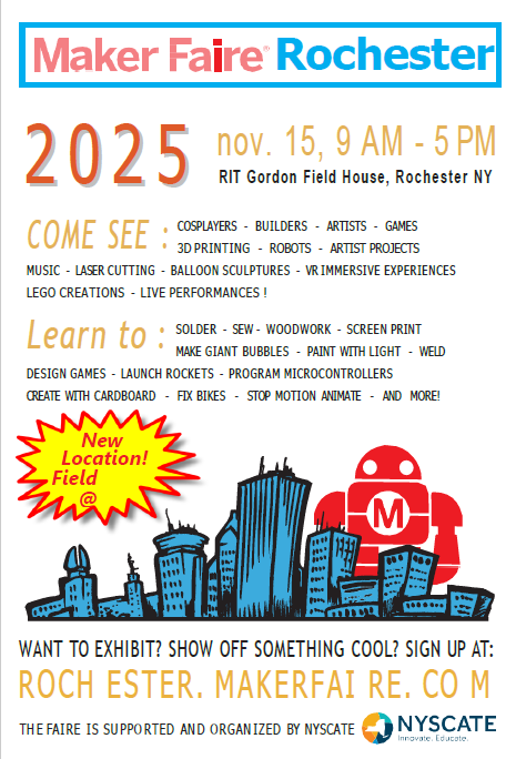 Maker Faire Rochester. 2025, November 15, 9ap - 5pm, COME SEE : COSPLAYERS - BUILDERS - ARTISTS - GAMES - 3d printing - robot- artist projects- music - laser cutting - balloon sculptures - VR immersive experiences - lego creations - live performances!  LEarn to: solder, sew, woodwork, screen print, make giant bubbles, paint with light, weld, design games, launch rockets, program microcontrollers, create with cardboard, fix bikes, stop motion animate, and more!  New Location! Want to exhibit? Show off something cool? sign up at:  Rochester.makerfaire.com, the Faire is supported by NYSCATE. 